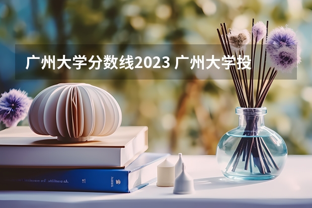 广州大学分数线2023 广州大学投档线