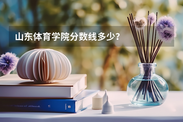 山东体育学院分数线多少？