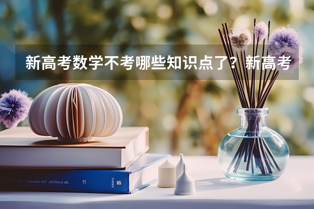 新高考数学不考哪些知识点了？新高考怎么录取模式是什么样的？