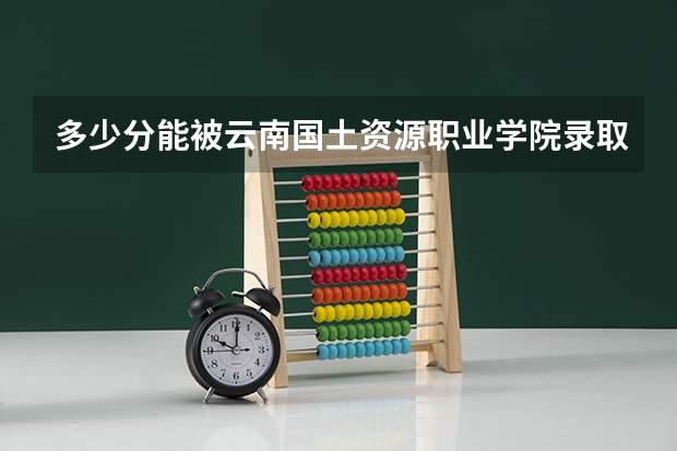 多少分能被云南国土资源职业学院录取