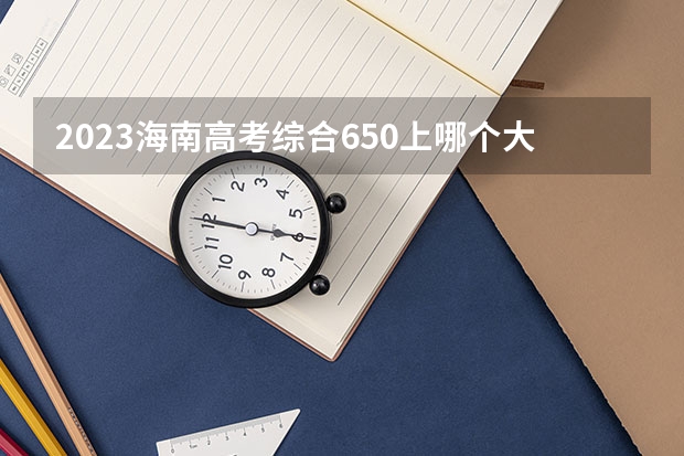 2023海南高考综合650上哪个大学合适