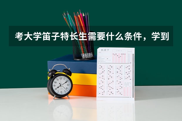 考大学笛子特长生需要什么条件，学到几级，具体有什么要求（比如需要几年的学习），特长生有什么政策。