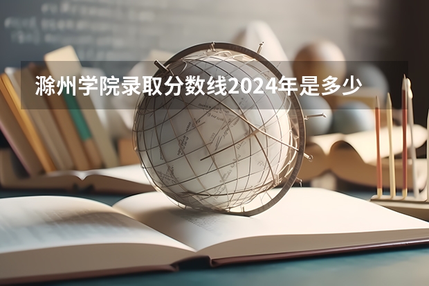 滁州学院录取分数线2024年是多少分(附各省录取最低分)
