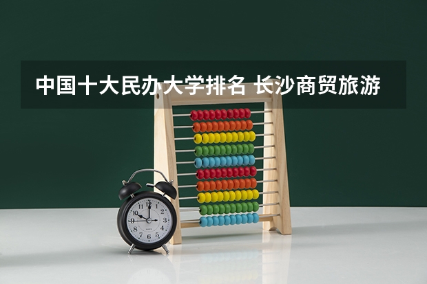 中国十大民办大学排名 长沙商贸旅游职业技术学院专业排名