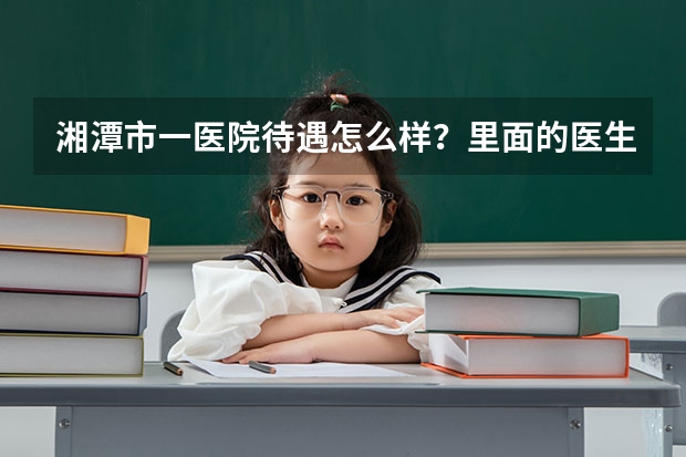 湘潭市一医院待遇怎么样？里面的医生，护士，工勤编制工资多少？？
