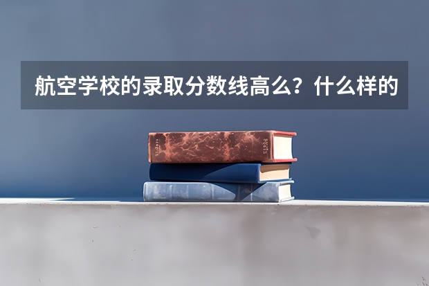 航空学校的录取分数线高么？什么样的人才可以考入航校？