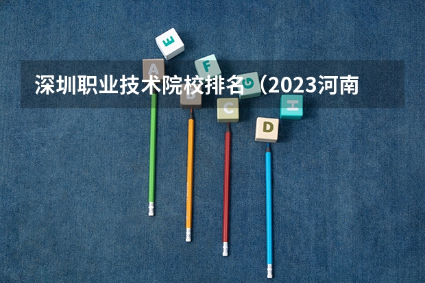 深圳职业技术院校排名（2023河南高职专科院校排名？）