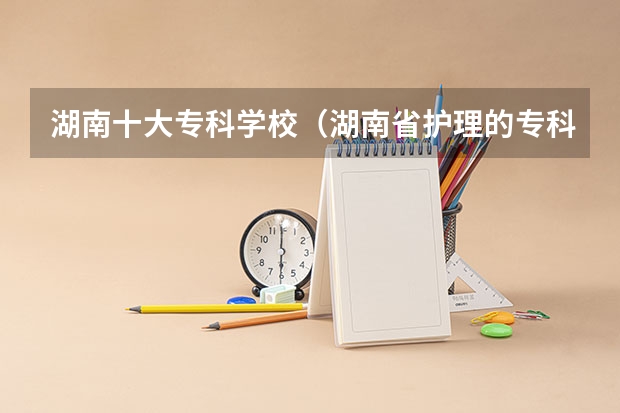 湖南十大专科学校（湖南省护理的专科学校排名）