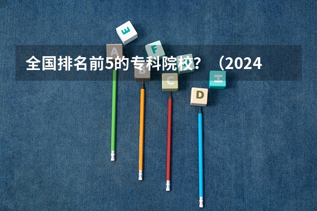 全国排名前5的专科院校？（2024年全国1000所大专院校最新排名!）
