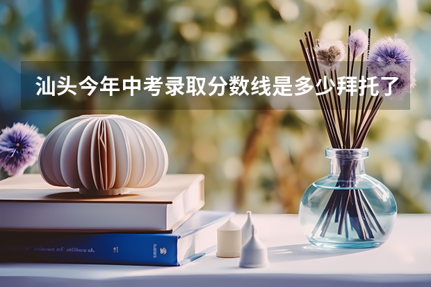 汕头今年中考录取分数线是多少拜托了各位 谢谢