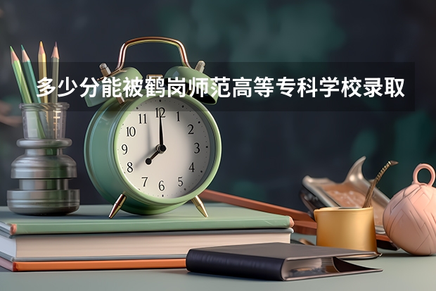 多少分能被鹤岗师范高等专科学校录取