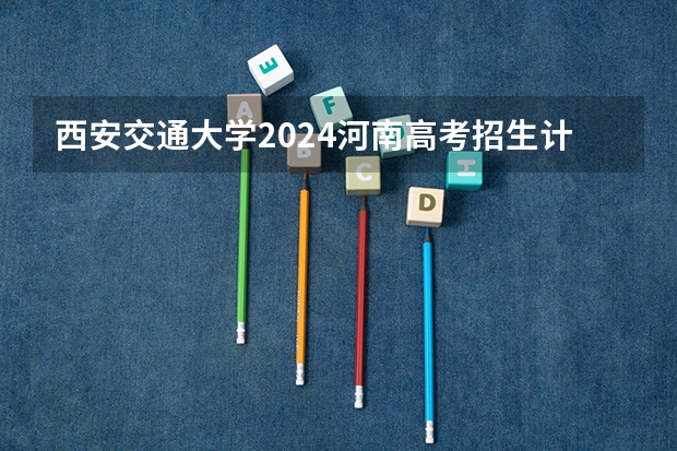 西安交通大学2024河南高考招生计划 招多少人