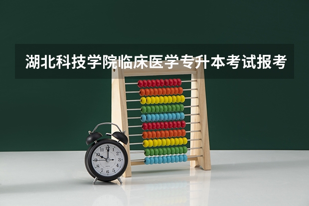 湖北科技学院临床医学专升本考试报考人数多不多，报录比是多少，怎么准备才能保证被录取？