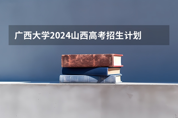 广西大学2024山西高考招生计划 招多少人