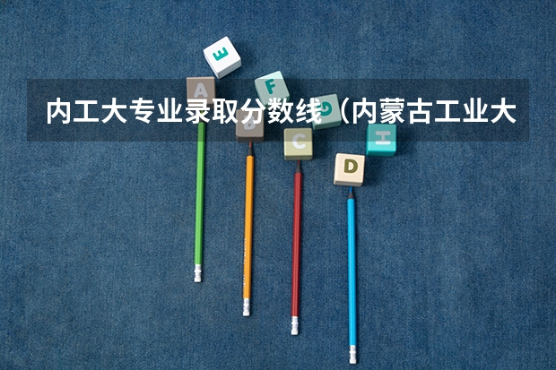 内工大专业录取分数线（内蒙古工业大学分数线）