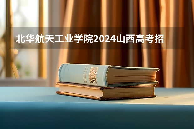 北华航天工业学院2024山西高考招生计划 招多少人