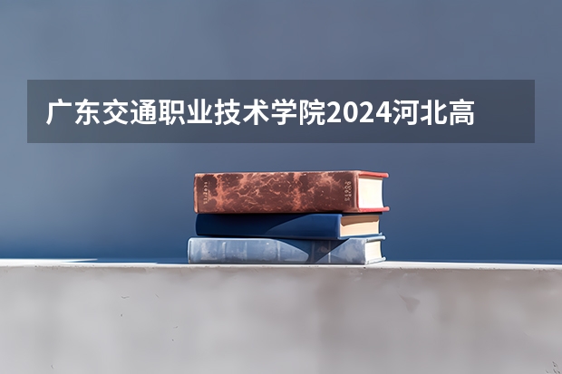 广东交通职业技术学院2024河北高考招生计划 招多少人