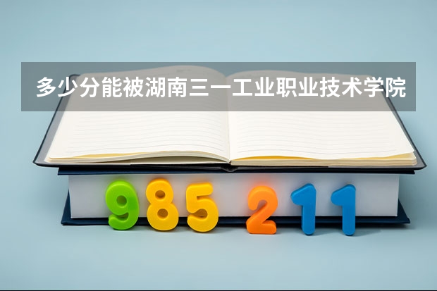 多少分能被湖南三一工业职业技术学院录取