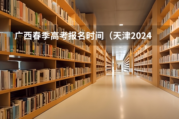 广西春季高考报名时间（天津2024年春季高考报名时间？）