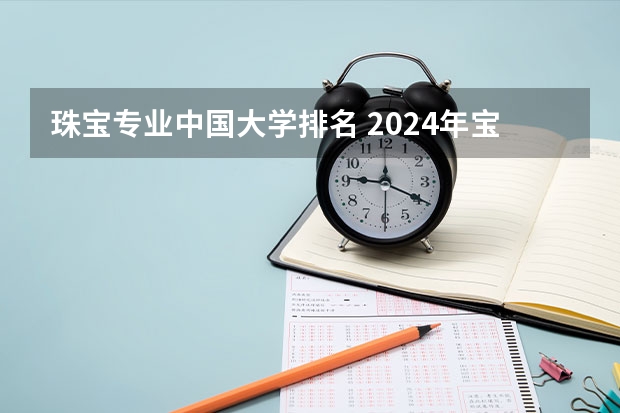 珠宝专业中国大学排名 2024年宝石及材料工艺学专业全国院校排行榜