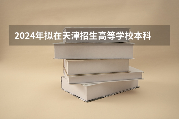 2024年拟在天津招生高等学校本科专业选考科目要求（2024工业工程专业选科要求）