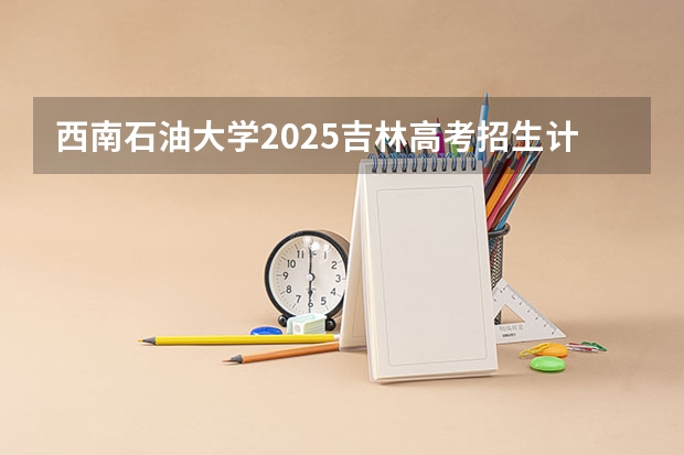 西南石油大学2025吉林高考招生计划 招多少人预测