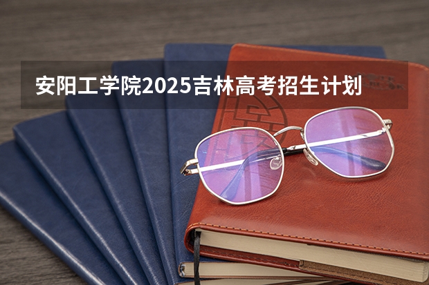 安阳工学院2025吉林高考招生计划 招多少人预测