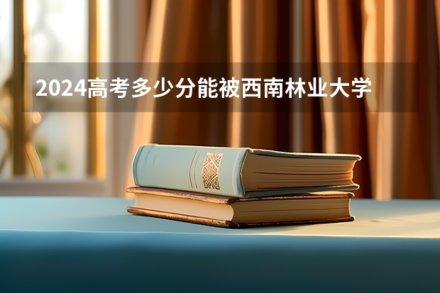 2024高考多少分能被西南林业大学录取