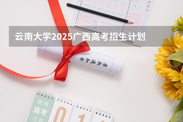 云南大学2025广西高考招生计划 招多少人预测