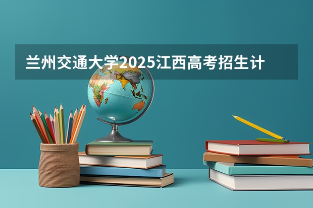 兰州交通大学2025江西高考招生计划 招多少人预测