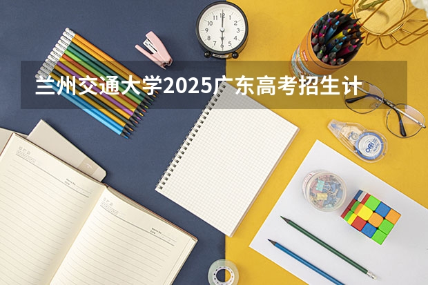 兰州交通大学2025广东高考招生计划 招多少人预测