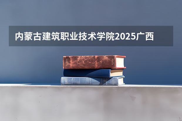 内蒙古建筑职业技术学院2025广西高考招生计划 招多少人预测