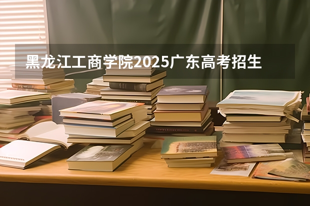 黑龙江工商学院2025广东高考招生计划 招多少人预测