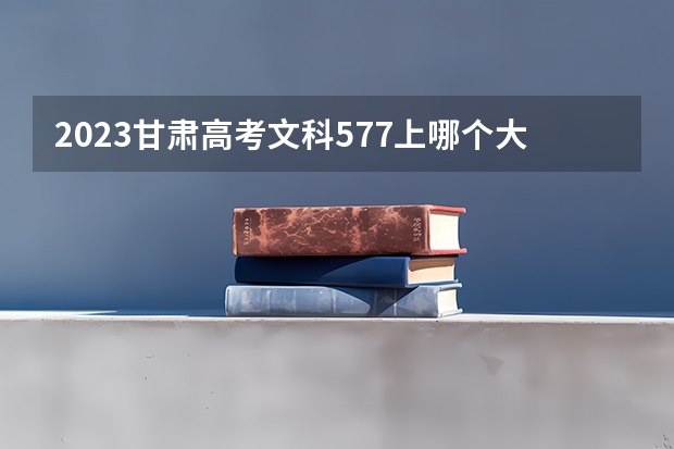 2023甘肃高考文科577上哪个大学合适