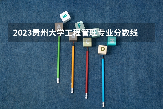 2023贵州大学工程管理专业分数线及历年分数线汇总