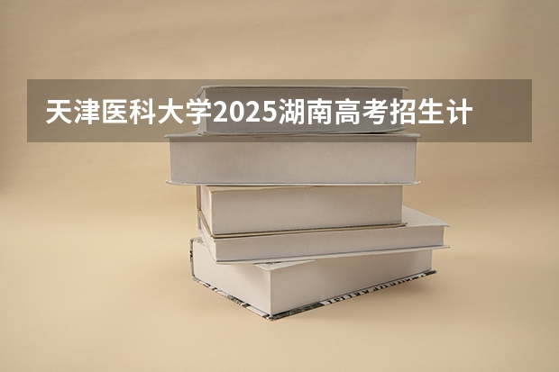 天津医科大学2025湖南高考招生计划 招多少人