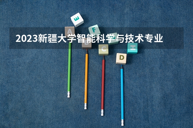 2023新疆大学智能科学与技术专业分数线及历年分数线汇总