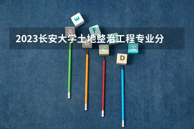 2023长安大学土地整治工程专业分数线及历年分数线汇总