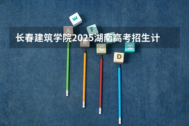 长春建筑学院2025湖南高考招生计划 招多少人