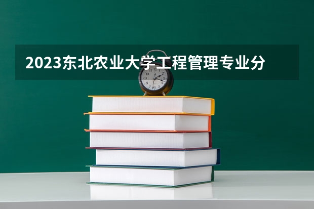 2023东北农业大学工程管理专业分数线及历年分数线汇总