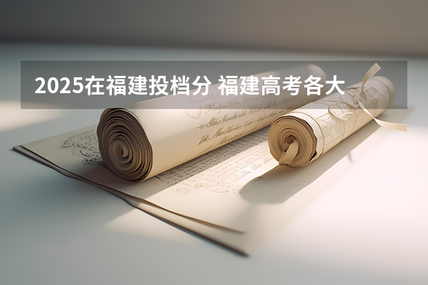 2025在福建投档分 福建高考各大学投档线