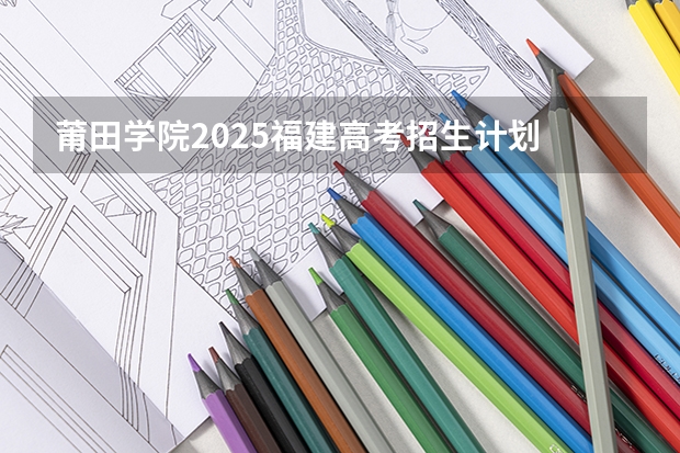 莆田学院2025福建高考招生计划 招多少人