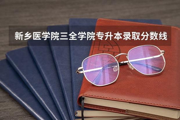 新乡医学院三全学院专升本录取分数线（新乡医学院历年录取分数线）