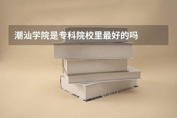 潮汕学院是专科院校里最好的吗