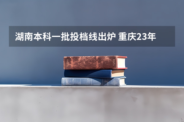 湖南本科一批投档线出炉 重庆23年本科一批投档线
