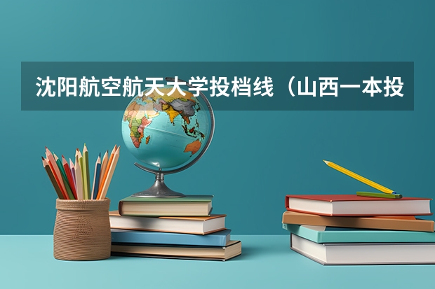 沈阳航空航天大学投档线（山西一本投档线排名）