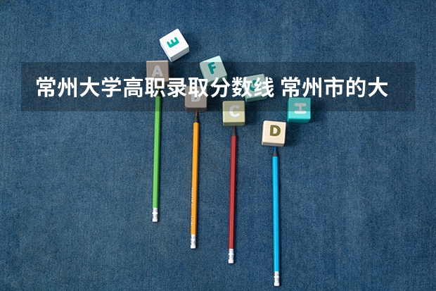 常州大学高职录取分数线 常州市的大学排名一览表,附前三名录取分数线