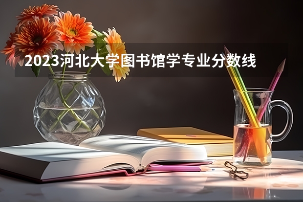 2023河北大学图书馆学专业分数线及历年分数线汇总