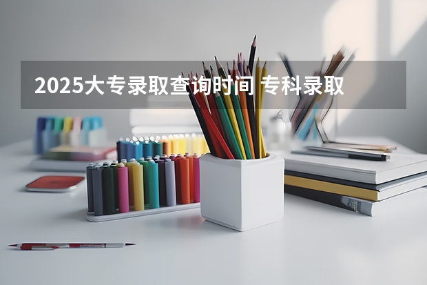 2025大专录取查询时间 专科录取公布时间