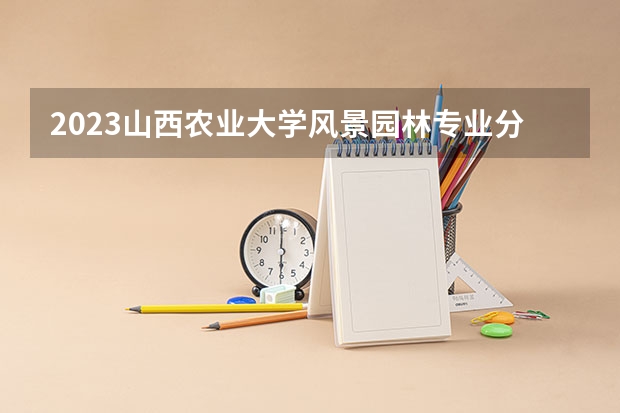2023山西农业大学风景园林专业分数线及历年分数线汇总